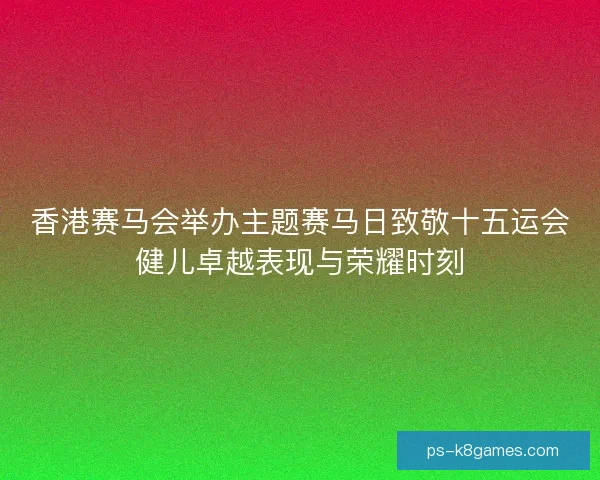 香港赛马会举办主题赛马日致敬十五运会健儿卓越表现与荣耀时刻