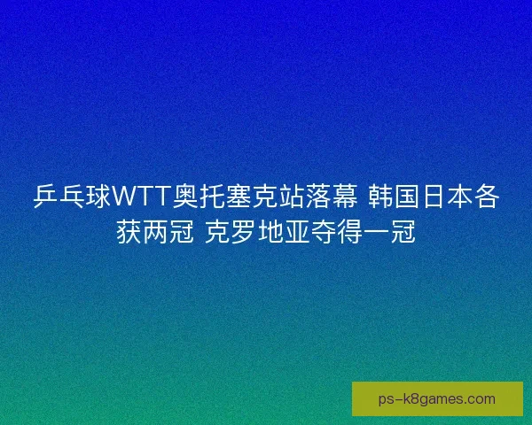 乒乓球WTT奥托塞克站落幕 韩国日本各获两冠 克罗地亚夺得一冠